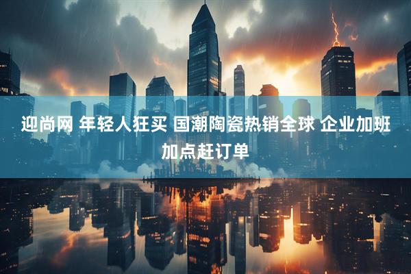 迎尚网 年轻人狂买 国潮陶瓷热销全球 企业加班加点赶订单