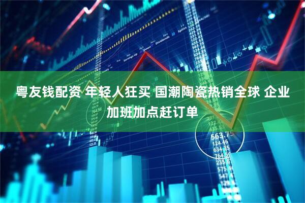 粤友钱配资 年轻人狂买 国潮陶瓷热销全球 企业加班加点赶订单