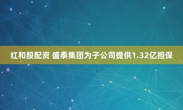 红和股配资 盛泰集团为子公司提供1.32亿担保