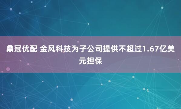 鼎冠优配 金风科技为子公司提供不超过1.67亿美元担保