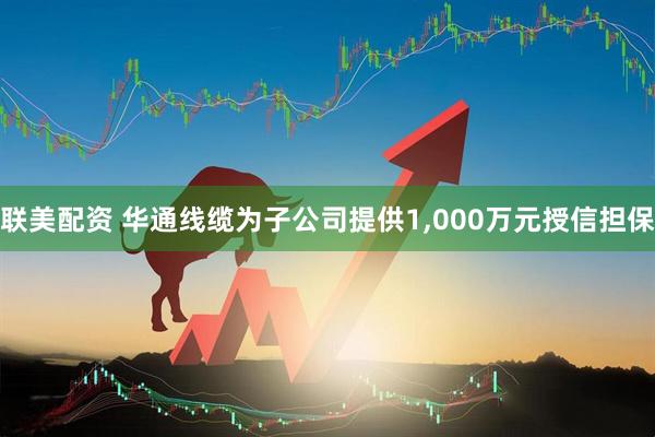 联美配资 华通线缆为子公司提供1,000万元授信担保