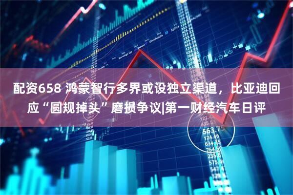 配资658 鸿蒙智行多界或设独立渠道，比亚迪回应“圆规掉头”磨损争议|第一财经汽车日评