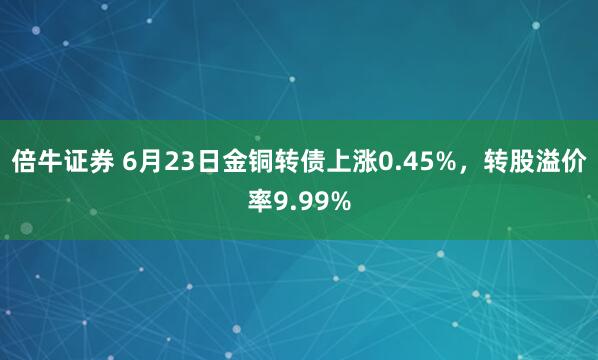 倍牛证券 6月23日金铜转债上涨0.45%，转股溢价率9.99%