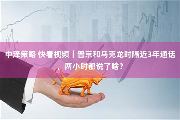 中泽策略 快看视频｜普京和马克龙时隔近3年通话，两小时都说了啥？