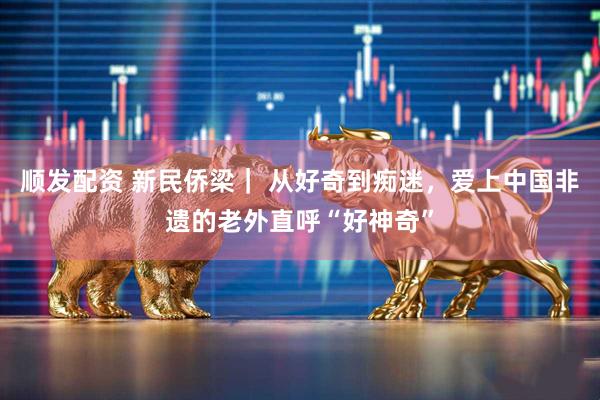 顺发配资 新民侨梁｜ 从好奇到痴迷，爱上中国非遗的老外直呼“好神奇”