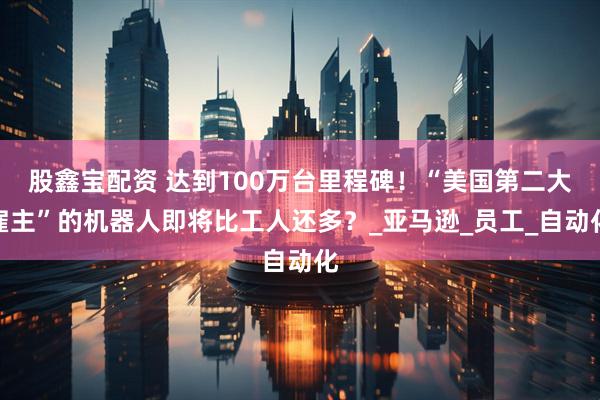 股鑫宝配资 达到100万台里程碑！“美国第二大雇主”的机器人即将比工人还多？_亚马逊_员工_自动化