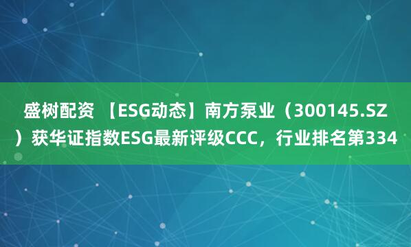 盛树配资 【ESG动态】南方泵业（300145.SZ）获华证指数ESG最新评级CCC，行业排名第334