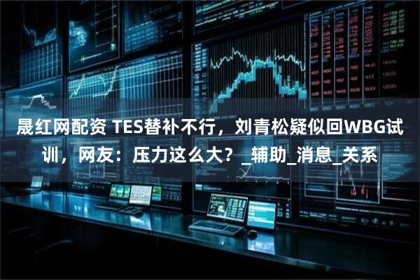晟红网配资 TES替补不行，刘青松疑似回WBG试训，网友：压力这么大？_辅助_消息_关系
