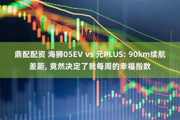 鼎配配资 海狮05EV vs 元PLUS: 90km续航差距, 竟然决定了我每周的幸福指数