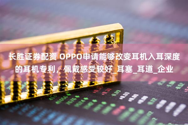 长胜证券配资 OPPO申请能够改变耳机入耳深度的耳机专利，佩戴感受较好_耳塞_耳道_企业