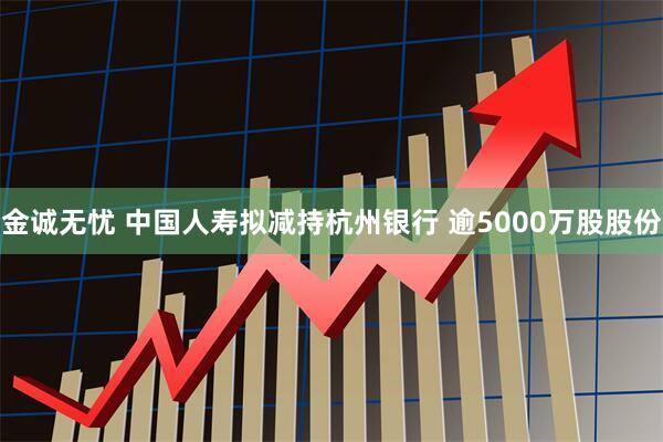 金诚无忧 中国人寿拟减持杭州银行 逾5000万股股份