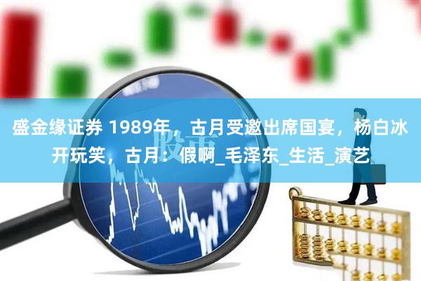 盛金缘证券 1989年，古月受邀出席国宴，杨白冰开玩笑，古月：假啊_毛泽东_生活_演艺
