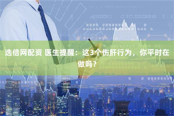 选倍网配资 医生提醒：这3个伤肝行为，你平时在做吗？