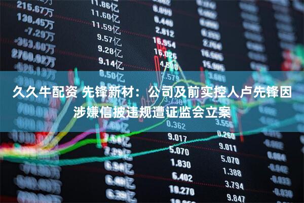 久久牛配资 先锋新材：公司及前实控人卢先锋因涉嫌信披违规遭证监会立案