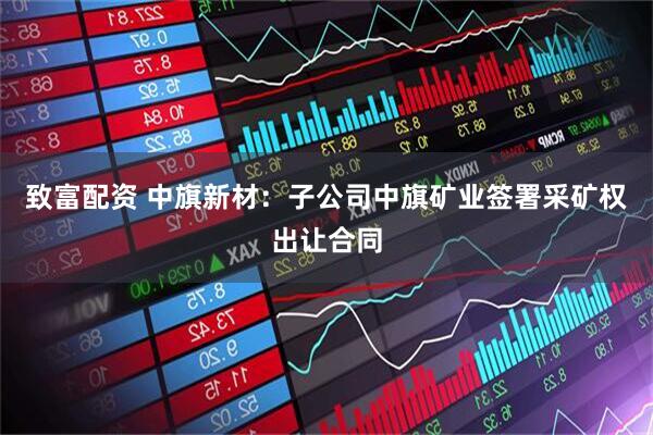致富配资 中旗新材：子公司中旗矿业签署采矿权出让合同