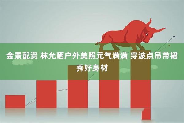 金景配资 林允晒户外美照元气满满 穿波点吊带裙秀好身材