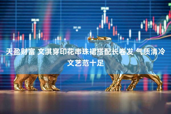 天盈财富 文淇穿印花串珠裙搭配长卷发 气质清冷文艺范十足