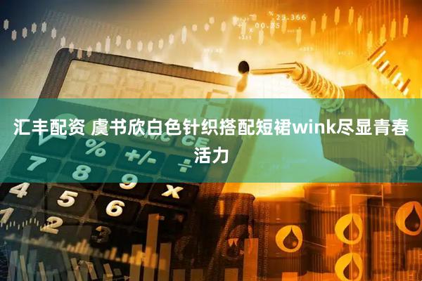 汇丰配资 虞书欣白色针织搭配短裙wink尽显青春活力
