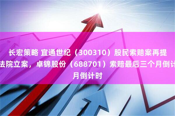 长宏策略 宜通世纪（300310）股民索赔案再提交法院立案，卓锦股份（688701）索赔最后三个月倒计时