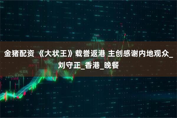 金猪配资 《大状王》载誉返港 主创感谢内地观众_刘守正_香港_晚餐