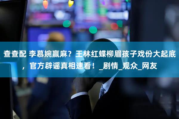 查查配 李慕婉赢麻？王林红蝶柳眉孩子戏份大起底，官方辟谣真相速看！_剧情_观众_网友
