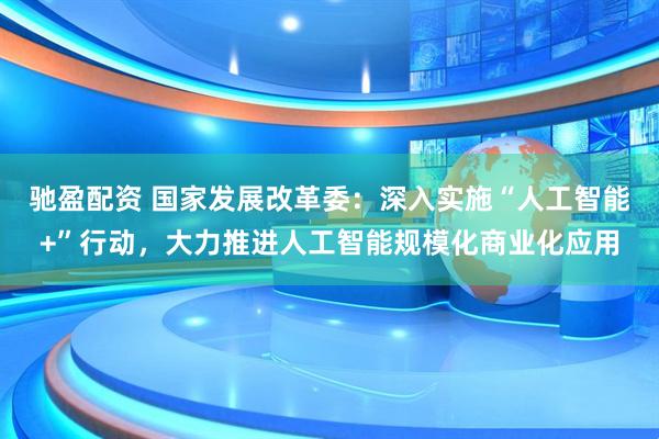 驰盈配资 国家发展改革委：深入实施“人工智能+”行动，大力推进人工智能规模化商业化应用
