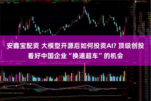 安鑫宝配资 大模型开源后如何投资AI? 顶级创投看好中国企业“换道超车”的机会