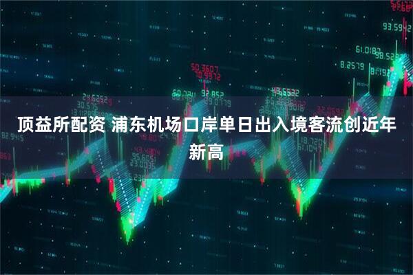 顶益所配资 浦东机场口岸单日出入境客流创近年新高