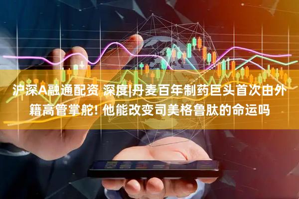 沪深A融通配资 深度|丹麦百年制药巨头首次由外籍高管掌舵! 他能改变司美格鲁肽的命运吗