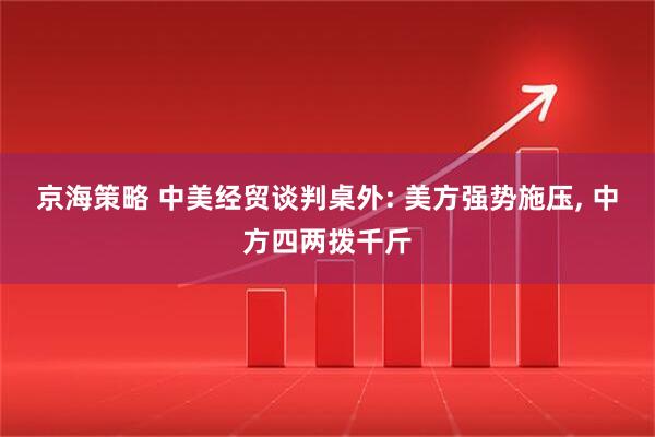 京海策略 中美经贸谈判桌外: 美方强势施压, 中方四两拨千斤