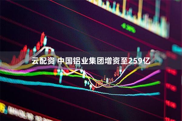 云配资 中国铝业集团增资至259亿