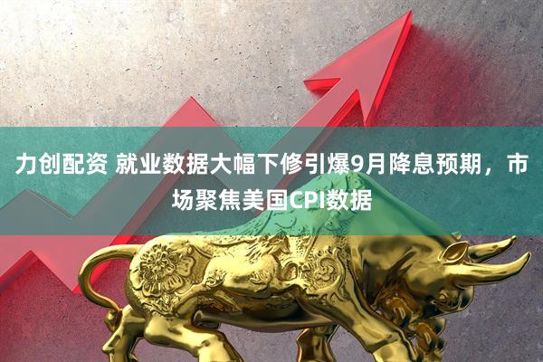 力创配资 就业数据大幅下修引爆9月降息预期，市场聚焦美国CPI数据