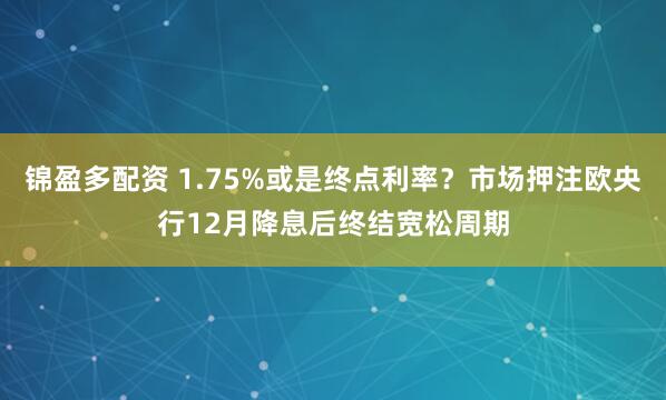 锦盈多配资 1.75%或是终点利率？市场押注欧央行12月降息后终结宽松周期